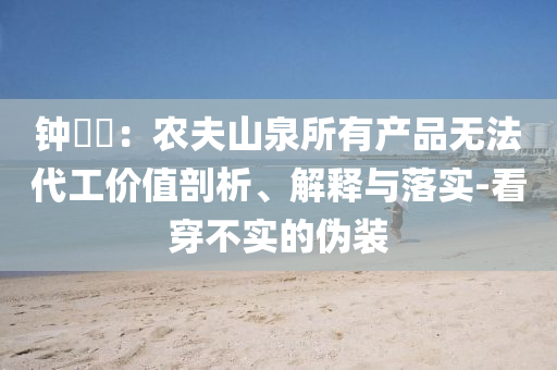 鐘睒睒：農(nóng)夫山泉所有產(chǎn)品無法代工價值剖析、解釋與落實-看穿不實的偽裝