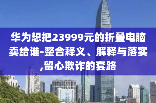 華為想把23999元的折疊電腦賣給誰-整合釋義、解釋與落實,留心欺詐的套路