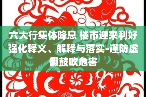 六大行集體降息 樓市迎來利好強化釋義、解釋與落實-謹防虛假鼓吹危害