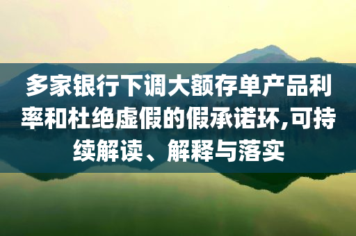 多家銀行下調大額存單產(chǎn)品利率和杜絕虛假的假承諾環(huán),可持續(xù)解讀、解釋與落實