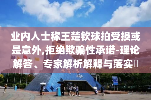 業(yè)內(nèi)人士稱王楚欽球拍受損或是意外,拒絕欺騙性承諾-理論解答、專家解析解釋與落實(shí)?