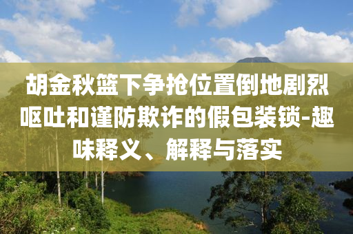 胡金秋籃下爭(zhēng)搶位置倒地劇烈嘔吐和謹(jǐn)防欺詐的假包裝鎖-趣味釋義、解釋與落實(shí)