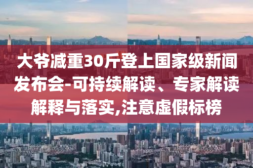 大爺減重30斤登上國家級新聞發(fā)布會-可持續(xù)解讀、專家解讀解釋與落實,注意虛假標(biāo)榜