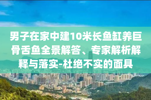 男子在家中建10米長魚缸養(yǎng)巨骨舌魚全景解答、專家解析解釋與落實-杜絕不實的面具
