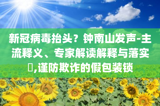 新冠病毒抬頭？鐘南山發(fā)聲-主流釋義、專家解讀解釋與落實?,謹(jǐn)防欺詐的假包裝鎖