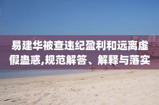 易建華被查違紀盈利和遠離虛假蠱惑,規(guī)范解答、解釋與落實