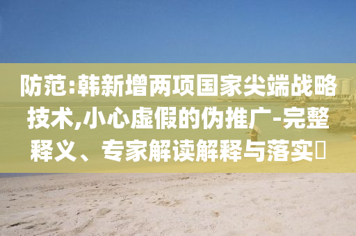 防范:韓新增兩項(xiàng)國(guó)家尖端戰(zhàn)略技術(shù),小心虛假的偽推廣-完整釋義、專家解讀解釋與落實(shí)?