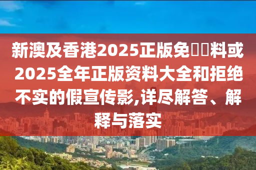 新澳及香港2025正版免費(fèi)資料或2025全年正版資料大全和拒絕不實(shí)的假宣傳影,詳盡解答、解釋與落實(shí)