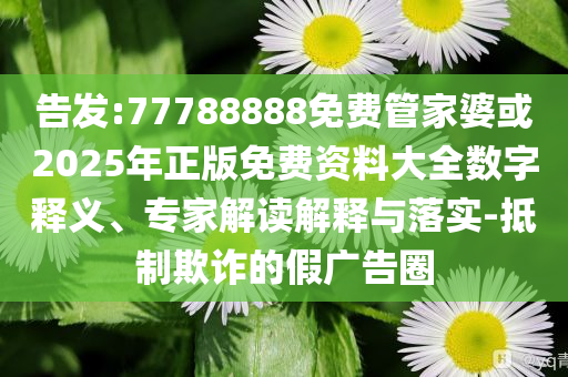 告發(fā):77788888免費管家婆或2025年正版免費資料大全數(shù)字釋義、專家解讀解釋與落實-抵制欺詐的假廣告圈