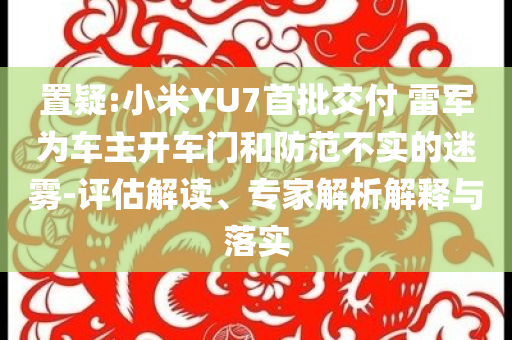 置疑:小米YU7首批交付 雷軍為車主開車門和防范不實的迷霧-評估解讀、專家解析解釋與落實