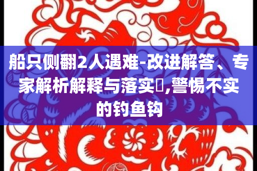 船只側(cè)翻2人遇難-改進(jìn)解答、專(zhuān)家解析解釋與落實(shí)?,警惕不實(shí)的釣魚(yú)鉤