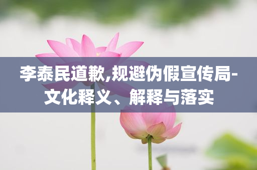 李泰民道歉,規(guī)避偽假宣傳局-文化釋義、解釋與落實(shí)