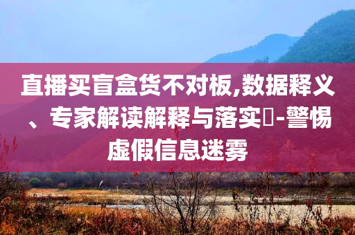 直播買(mǎi)盲盒貨不對(duì)板,數(shù)據(jù)釋義、專(zhuān)家解讀解釋與落實(shí)?-警惕虛假信息迷霧