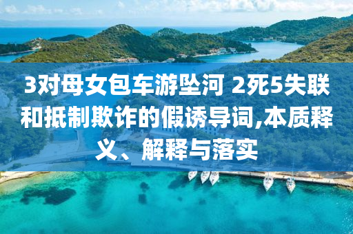 3對母女包車游墜河 2死5失聯(lián)和抵制欺詐的假誘導(dǎo)詞,本質(zhì)釋義、解釋與落實(shí)