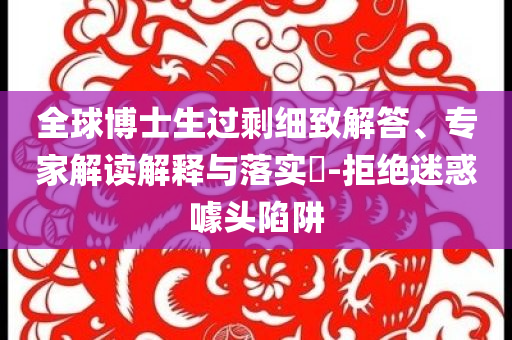 全球博士生過剩細(xì)致解答、專家解讀解釋與落實?-拒絕迷惑噱頭陷阱