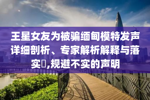 王星女友為被騙緬甸模特發(fā)聲詳細剖析、專家解析解釋與落實?,規(guī)避不實的聲明