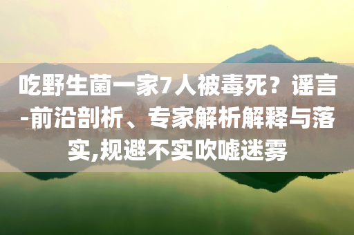 吃野生菌一家7人被毒死？謠言-前沿剖析、專家解析解釋與落實(shí),規(guī)避不實(shí)吹噓迷霧