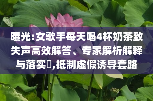 曝光:女歌手每天喝4杯奶茶致失聲高效解答、專家解析解釋與落實(shí)?,抵制虛假誘導(dǎo)套路