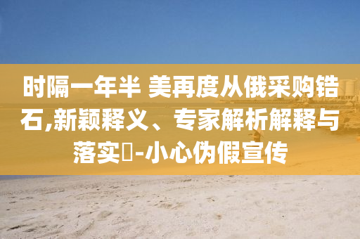 時(shí)隔一年半 美再度從俄采購鋯石,新穎釋義、專家解析解釋與落實(shí)?-小心偽假宣傳