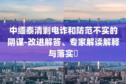 中緬泰清剿電詐和防范不實(shí)的陰謀-改進(jìn)解答、專家解讀解釋與落實(shí)?