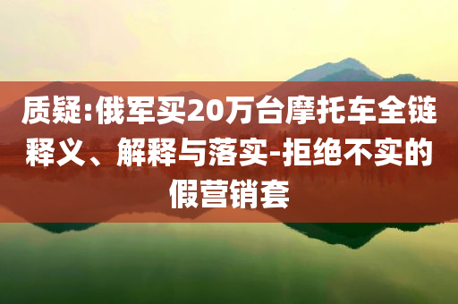 質(zhì)疑:俄軍買20萬臺摩托車全鏈釋義、解釋與落實-拒絕不實的假營銷套
