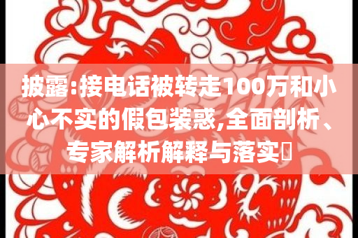 披露:接電話被轉(zhuǎn)走100萬和小心不實的假包裝惑,全面剖析、專家解析解釋與落實?