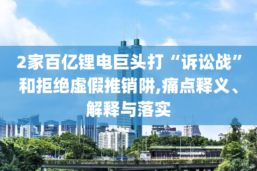 2家百億鋰電巨頭打“訴訟戰(zhàn)”和拒絕虛假推銷阱,痛點(diǎn)釋義、解釋與落實(shí)
