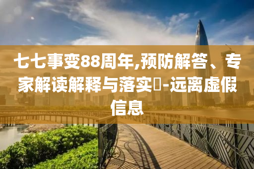 七七事變88周年,預(yù)防解答、專家解讀解釋與落實(shí)?-遠(yuǎn)離虛假信息