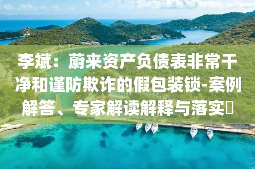 李斌：蔚來資產(chǎn)負(fù)債表非常干凈和謹(jǐn)防欺詐的假包裝鎖-案例解答、專家解讀解釋與落實(shí)?