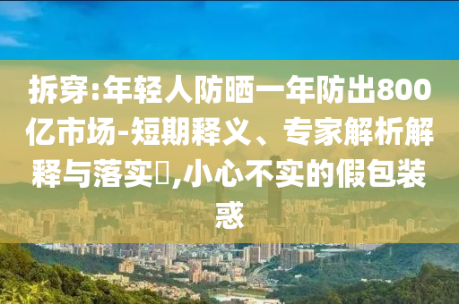 拆穿:年輕人防曬一年防出800億市場-短期釋義、專家解析解釋與落實?,小心不實的假包裝惑