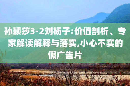 孫穎莎3-2劉楊子:價(jià)值剖析、專(zhuān)家解讀解釋與落實(shí),小心不實(shí)的假?gòu)V告片