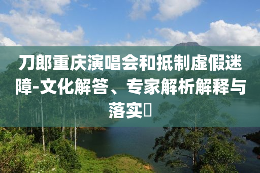 刀郎重慶演唱會和抵制虛假迷障-文化解答、專家解析解釋與落實?