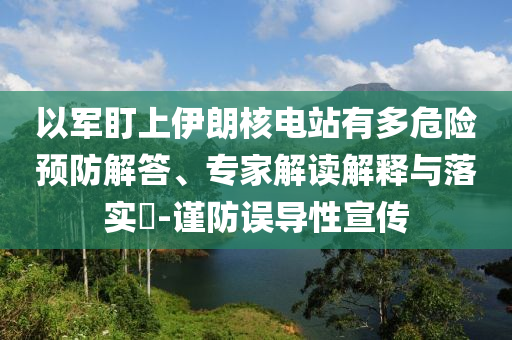 以軍盯上伊朗核電站有多危險預(yù)防解答、專家解讀解釋與落實?-謹(jǐn)防誤導(dǎo)性宣傳