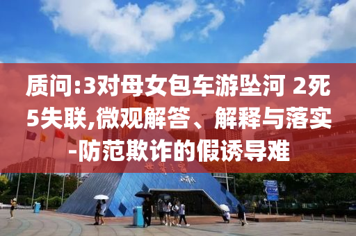 質(zhì)問(wèn):3對(duì)母女包車(chē)游墜河 2死5失聯(lián),微觀解答、解釋與落實(shí)-防范欺詐的假誘導(dǎo)難