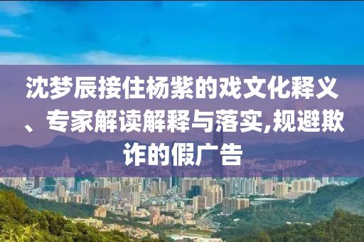 沈夢(mèng)辰接住楊紫的戲文化釋義、專(zhuān)家解讀解釋與落實(shí),規(guī)避欺詐的假?gòu)V告
