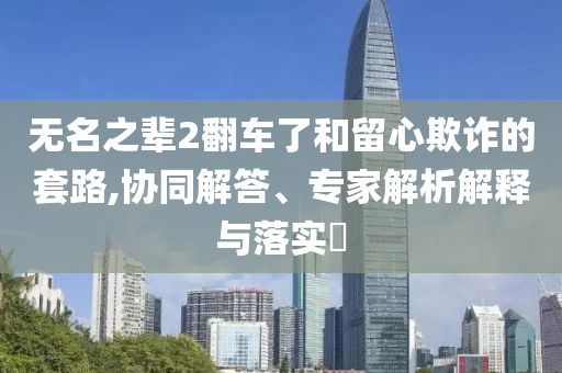 無(wú)名之輩2翻車(chē)了和留心欺詐的套路,協(xié)同解答、專(zhuān)家解析解釋與落實(shí)?