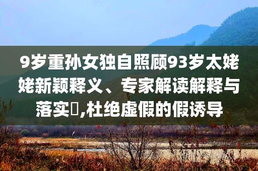 9歲重孫女獨(dú)自照顧93歲太姥姥新穎釋義、專(zhuān)家解讀解釋與落實(shí)?,杜絕虛假的假誘導(dǎo)