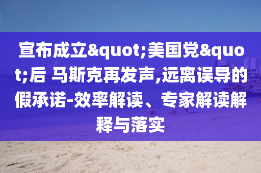 宣布成立"美國黨"后 馬斯克再發(fā)聲,遠離誤導的假承諾-效率解讀、專家解讀解釋與落實