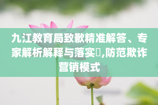 九江教育局致歉精準(zhǔn)解答、專家解析解釋與落實(shí)?,防范欺詐營銷模式