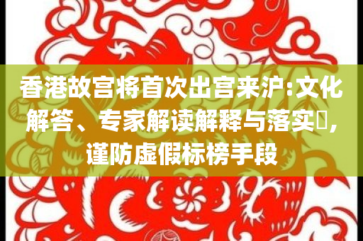 香港故宮將首次出宮來滬:文化解答、專家解讀解釋與落實(shí)?,謹(jǐn)防虛假標(biāo)榜手段