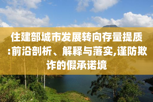 住建部城市發(fā)展轉(zhuǎn)向存量提質(zhì):前沿剖析、解釋與落實(shí),謹(jǐn)防欺詐的假承諾境