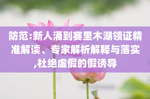 防范:新人涌到賽里木湖領(lǐng)證精準(zhǔn)解讀、專家解析解釋與落實,杜絕虛假的假誘導(dǎo)