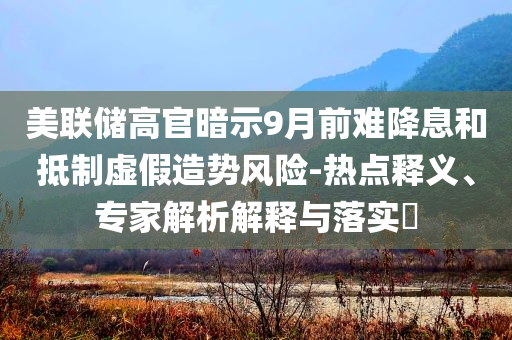 美聯儲高官暗示9月前難降息和抵制虛假造勢風險-熱點釋義、專家解析解釋與落實?