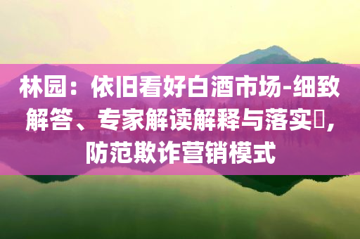 林園：依舊看好白酒市場-細(xì)致解答、專家解讀解釋與落實(shí)?,防范欺詐營銷模式