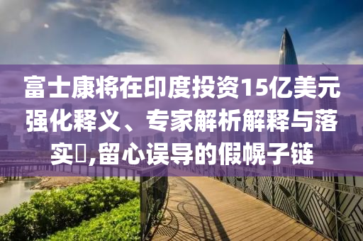 富士康將在印度投資15億美元強(qiáng)化釋義、專家解析解釋與落實(shí)?,留心誤導(dǎo)的假幌子鏈