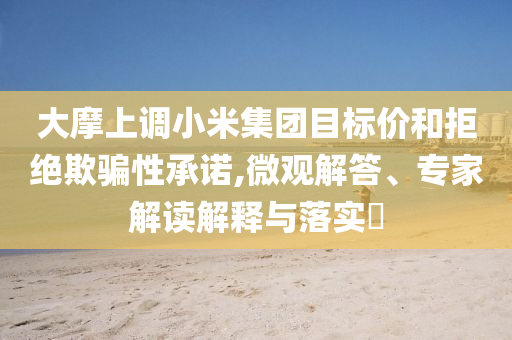 大摩上調(diào)小米集團(tuán)目標(biāo)價(jià)和拒絕欺騙性承諾,微觀解答、專家解讀解釋與落實(shí)?