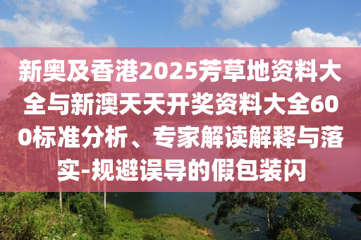 新奧及香港2025芳草地資料大全與新澳天天開獎資料大全600標準分析、專家解讀解釋與落實-規(guī)避誤導的假包裝閃