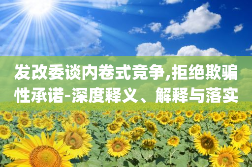 發(fā)改委談內(nèi)卷式競爭,拒絕欺騙性承諾-深度釋義、解釋與落實(shí)