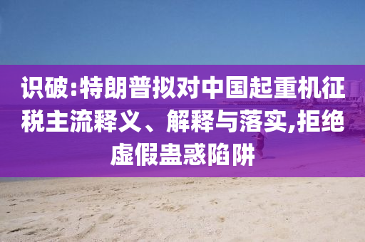 識破:特朗普擬對中國起重機(jī)征稅主流釋義、解釋與落實(shí),拒絕虛假蠱惑陷阱