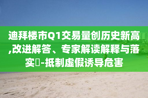 迪拜樓市Q1交易量創(chuàng)歷史新高,改進解答、專家解讀解釋與落實?-抵制虛假誘導危害